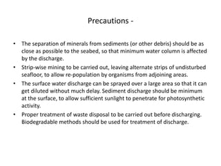 Precautions -
• The separation of minerals from sediments (or other debris) should be as
close as possible to the seabed, so that minimum water column is affected
by the discharge.
• Strip-wise mining to be carried out, leaving alternate strips of undisturbed
seafloor, to allow re-population by organisms from adjoining areas.
• The surface water discharge can be sprayed over a large area so that it can
get diluted without much delay. Sediment discharge should be minimum
at the surface, to allow sufficient sunlight to penetrate for photosynthetic
activity.
• Proper treatment of waste disposal to be carried out before discharging.
Biodegradable methods should be used for treatment of discharge.
 
