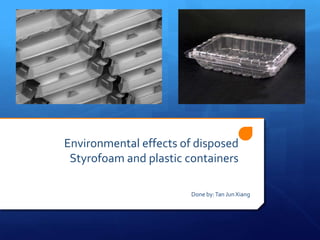Environmental effects of disposed
 Styrofoam and plastic containers

                        Done by: Tan Jun Xiang
 