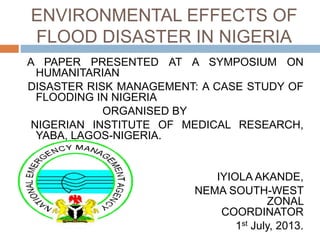 ENVIRONMENTAL EFFECTS OF
FLOOD DISASTER IN NIGERIA
A PAPER PRESENTED AT A SYMPOSIUM ON
HUMANITARIAN
DISASTER RISK MANAGEMENT: A CASE STUDY OF
FLOODING IN NIGERIA
ORGANISED BY
NIGERIAN INSTITUTE OF MEDICAL RESEARCH,
YABA, LAGOS-NIGERIA.
IYIOLA AKANDE,
NEMA SOUTH-WEST
ZONAL
COORDINATOR
1st July, 2013.
 
