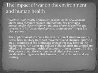 “Warfare is inherently destructive of sustainable development.
States shall therefore respect international law providing
protection for the environment in times of armed conflict and
cooperate in its further development, as necessary.” – 1992 Rio
Declaration
The application of weapons, the destruction of structures and oil
fields, fires, military transport movements and chemical spraying
are all examples of the destroying impact war may have on the
environment. Air, water and soil are polluted, man and animal are
killed, and numerous health affects occur among those still living.
This page is about the environmental effects of wars and
incidents leading to war that have occurred in the 20th and 21st
century.
 
