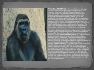 Rwanda civil war - Between April and July 1994
extremist military Hutu groups murdered about 80,000-
1,000,000 Tutsis and moderate Hutus in Rwanda. Over
2,000,000 people lost their homes and became refugees.
Rwanda has a very rich environment, however, it has a
particularly limited resource base. About 95% of the
population lives on the countryside and relies on agriculture.
Some scientists believe that competition for scarce land and
resources led to violence prior to and particularly after the
1994 genocide. It is however stated that resource scarcity only
contributed limitedly to the conflict under discussion. The
main cause of the genocide was the death of the president
from a plane-crash caused by missiles fires from a camp.
The many refugees from the 1994 combat caused a biodiversity
problem. When they returned to the already overpopulated
country after the war, they inhabited forest reserves in the
mountains where endangered gorillas lived. Conservation of
gorilla populations was no longer effective, and refuges
destroyed part of the habitat. Despite the difficulties still
present in Rwanda particularly concerning security and
resource provision, an international gorilla protection group is
now working on better conditions for the gorillas in
Rwanda.Somalia civil war – A civil war was fought in Somalia
1991. One of the most striking effects of the war was over
fishing. The International Red Cross was encouraging the
consumption of seawater fish to improve diets of civilians. For
self-sufficiency they provided training and fishing equipment.
However, as a consequence of war Somali people ignored
international fishing protocols, thereby seriously harming
ecology in the region. Fishing soon became an unsustainable
practise, and fishermen are hard to stop because they started
carrying arms. They perceive over fishing as a property right
and can therefore hardly
 