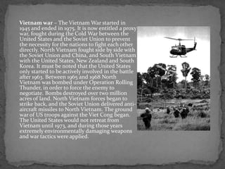 Vietnam war – The Vietnam War started in
1945 and ended in 1975. It is now entitled a proxy
war, fought during the Cold War between the
United States and the Soviet Union to prevent
the necessity for the nations to fight each other
directly. North Vietnam fought side by side with
the Soviet Union and China, and South Vietnam
with the United States, New Zealand and South
Korea. It must be noted that the United States
only started to be actively involved in the battle
after 1963. Between 1965 and 1968 North
Vietnam was bombed under Operation Rolling
Thunder, in order to force the enemy to
negotiate. Bombs destroyed over two million
acres of land. North Vietnam forces began to
strike back, and the Soviet Union delivered anti-
aircraft missiles to North Vietnam. The ground
war of US troops against the Viet Cong began.
The United States would not retreat from
Vietnam until 1973, and during those years
extremely environmentally damaging weapons
and war tactics were applied.
 