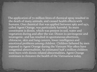 The application of 72 million litres of chemical spray resulted in
the death of many animals, and caused health effects with
humans. One chemical that was applied between 1962 and 1971,
called Agent Orange, was particularly harmful. Its main
constituent is dioxin, which was present in soil, water and
vegetation during and after the war. Dioxin is carcinogenic and
teratogenic, and has resulted in spontaneous abortions,
chloracne, skin and lung cancers, lower intelligence and
emotional problems among children. Children fathered by men
exposed to Agent Orange during the Vietnam War often have
congenital abnormalities. An estimated half a million children
were born with dioxin-related abnormalities. Agent Orange
continues to threaten the health of the Vietnamese today.
 