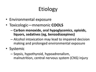 Etiology
• Environmental exposure
• Toxicologic—mnemonic COOLS
– Carbon monoxide, oral hypoglycemics, opioids,
liquors, sedatives (eg, benzodiazepines)
– Alcohol intoxication may lead to impaired decision
making and prolonged environmental exposure

• Systemic
– Sepsis, hypothyroid, hypoadrenalism,
malnutrition, central nervous system (CNS) injury

 