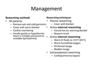 Management
Rewarming methods
• All patients
–
–
–
–

Rewarming techniques

• Passive rewarming

– Cover with blanket
Remove wet and cold garments
Cover with warm blanket
• Active external rewarming
Cardiac monitoring
– Forced hot air, warming blanket
Handle gently as hypothermic
– Rewarm trunk
heart is irritable and prone to • Active internal rewarming
unstable dysrhythmias
– Warm IV fluids to 115°F (45°C)
– Warm humidified oxygen
– Peritoneal lavage
– Bladder lavage

• Extracorporeal rewarming
– Cardiopulmonary bypass

 