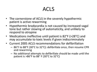 ACLS
• The cornerstone of ACLS in the severely hypothermic
patient is active rewarming
• Hypothermic bradycardia is not caused by increased vagal
tone but rather slowing of automaticity, and unlikely to
respond to atropine
• Medications ineffective until patient is 82°F (>28°C) and
may accumulate to toxic levels if given indiscriminately
• Current 2005 ACLS recommendations for defibrillation
– 86°F to 88°F (30°C to 32°C): defibrillate once, then resume CPR
and rewarming
– No additional attempts to defibrillate should be made until the
patient is >86°F to 88° F (30°C to 32°C)

 