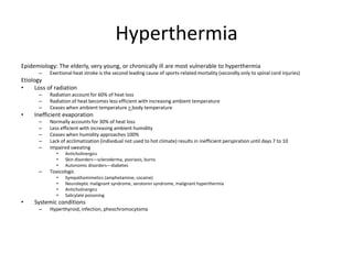 Hyperthermia
Epidemiology: The elderly, very young, or chronically ill are most vulnerable to hyperthermia
–

Exertional heat stroke is the second leading cause of sports-related mortality (secondly only to spinal cord injuries)

Etiology
•
Loss of radiation
–
–
–

•

Radiation account for 60% of heat loss
Radiation of heat becomes less efficient with increasing ambient temperature
Ceases when ambient temperature > body temperature

Inefficient evaporation
–
–
–
–
–

Normally accounts for 30% of heat loss
Less efficient with increasing ambient humidity
Ceases when humidity approaches 100%
Lack of acclimatization (individual not used to hot climate) results in inefficient perspiration until days 7 to 10
Impaired sweating
•
•
•

–

Toxicologic
•
•
•
•

•

Anticholinergics
Skin disorders—scleroderma, psoriasis, burns
Autonomic disorders—diabetes
Sympathomimetics (amphetamine, cocaine)
Neuroleptic malignant syndrome, serotonin syndrome, malignant hyperthermia
Anticholinergics
Salicylate poisoning

Systemic conditions
–

Hyperthyroid, infection, pheochromocytoma

 