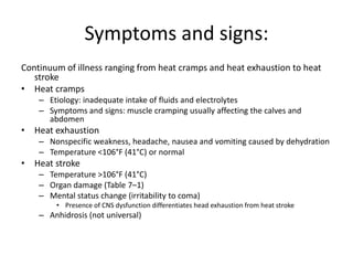 Symptoms and signs:
Continuum of illness ranging from heat cramps and heat exhaustion to heat
stroke
• Heat cramps
– Etiology: inadequate intake of fluids and electrolytes
– Symptoms and signs: muscle cramping usually affecting the calves and
abdomen

• Heat exhaustion
– Nonspecific weakness, headache, nausea and vomiting caused by dehydration
– Temperature <106°F (41°C) or normal

• Heat stroke
– Temperature >106°F (41°C)
– Organ damage (Table 7–1)
– Mental status change (irritability to coma)
• Presence of CNS dysfunction differentiates head exhaustion from heat stroke

– Anhidrosis (not universal)

 