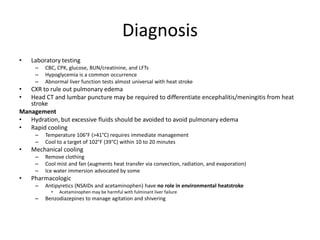 Diagnosis
•

Laboratory testing
–
–
–

CBC, CPK, glucose, BUN/creatinine, and LFTs
Hypoglycemia is a common occurrence
Abnormal liver function tests almost universal with heat stroke

•
•

CXR to rule out pulmonary edema
Head CT and lumbar puncture may be required to differentiate encephalitis/meningitis from heat
stroke
Management
• Hydration, but excessive fluids should be avoided to avoid pulmonary edema
• Rapid cooling
–
–

•

Mechanical cooling
–
–
–

•

Temperature 106°F (>41°C) requires immediate management
Cool to a target of 102°F (39°C) within 10 to 20 minutes
Remove clothing
Cool mist and fan (augments heat transfer via convection, radiation, and evaporation)
Ice water immersion advocated by some

Pharmacologic
–

Antipyretics (NSAIDs and acetaminophen) have no role in environmental heatstroke
•

–

Acetaminophen may be harmful with fulminant liver failure

Benzodiazepines to manage agitation and shivering

 