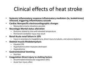 Clinical effects of heat stroke
•
•

Systemic inflammatory response Inflammatory mediators (ie, leukotrienes)
released, triggering inflammatory cascade
Cardiac Nonspecific electrocardiographic changes
– Myocardial enzyme elevations possible

•

Neurologic Mental status alteration
– Outcome related to time with elevated temperature
– Permanent cerebellar injury may result

•

Renal Acute renal failure in 10%
– Injury is secondary to myoglobinuria, direct injury to tubules, and volume depletion

•

Skeletal muscle Rhabdomyolysis
– Elevated CPK
– Hyperkalemia when myocytes destroyed
– Hypocalcemia

•

Gastrointestinal Vomiting
– Diarrhea

•

Coagulation Direct injury to clotting factors
– Disseminated intravascular coagulation (DIC)
– Acute liver injury, often

 