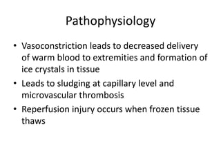 Pathophysiology
• Vasoconstriction leads to decreased delivery
of warm blood to extremities and formation of
ice crystals in tissue
• Leads to sludging at capillary level and
microvascular thrombosis
• Reperfusion injury occurs when frozen tissue
thaws

 