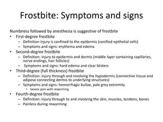 Frostbite: Symptoms and signs
Numbness followed by anesthesia is suggestive of frostbite
• First-degree frostbite
– Definition injury is confined to the epidermis (conified epithelial cells)
– Symptoms and signs: erythema and edema

• Second-degree frostbite
– Definition: injury to epidermis and dermis (middle layer containing capillaries,
nerve endings, hair follicles)
– Symptoms and signs: hard edema and clear blisters

• Third-degree (full thickness) frostbite
– Definition: injury through and involving the hypodermis (connective tissue and
adipose connecting dermis to underlying structures)
– Symptoms and signs: hemorrhagic bullae, pale grey extremity
• Severe pain with rewarming

• Fourth-degree frostbite
– Definition: injury through to and involving the skin, muscles, tendons, bones
– Painless during rewarming

 