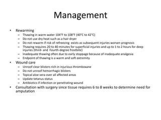 Management
•

Rewarming
–
–
–
–

Thawing in warm water 104°F to 108°F (40°C to 42°C)
Do not use dry heat such as a hair dryer
Do not rewarm if risk of refreezing exists as subsequent injuries worsen prognosis
Thawing requires 20 to 40 minutes for superficial injuries and up to 1 to 2 hours for deep
injuries (third- and Fourth-degree frostbite)
– Inadequate thawing often due to early stoppage because of inadequate analgesia
– Endpoint of thawing is a warm and soft extremity

•

Wound care
–
–
–
–
–

•

Unroof clear blisters rich in injurious thromboxane
Do not unroof hemorrhagic blisters
Topical aloe vera over all affected areas
Update tetanus status
Antibiotics if infection or penetrating wound

Consultation with surgery since tissue requires 6 to 8 weeks to determine need for
amputation

 