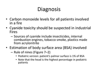 Diagnosis
• Carbon monoxide levels for all patients involved
in a fire
• Cyanide toxicity should be suspected in industrial
Fires
– Sources of cyanide include insecticides, internal
combustion engines, tobacco smoke, plastics made
from acrylonitrite

• Estimation of body surface area (BSA) involved
– Rule of nines (Figure 7–2)
• Pediatric version: patient’s palmar surface is 1% of BSA
• Note that the head is the highest percentage in pediatric
patients

 