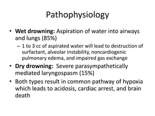 Pathophysiology
• Wet drowning: Aspiration of water into airways
and lungs (85%)
– 1 to 3 cc of aspirated water will lead to destruction of
surfactant, alveolar instability, noncardiogenic
pulmonary edema, and impaired gas exchange

• Dry drowning: Severe parasympathetically
mediated laryngospasm (15%)
• Both types result in common pathway of hypoxia
which leads to acidosis, cardiac arrest, and brain
death

 