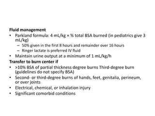 Fluid management
• Parkland formula: 4 mL/kg × % total BSA burned (in pediatrics give 3
mL/kg)
– 50% given in the first 8 hours and remainder over 16 hours
– Ringer lactate is preferred IV fluid

• Maintain urine output at a minimum of 1 mL/kg/h
Transfer to burn center if
• >10% BSA of partial thickness degree burns Third-degree burn
(guidelines do not specify BSA)
• Second- or third-degree burns of hands, feet, genitalia, perineum,
or over joints
• Electrical, chemical, or inhalation injury
• Significant comorbid conditions

 