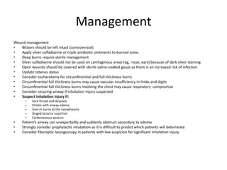 Management
Wound management
•
Blisters should be left intact (controversial)
•
Apply silver sulfadiazine or triple antibiotic ointments to burned areas
•
Deep burns require sterile management
•
Silver sulfadiazine should not be used on cartilaginous areas (eg, nose, ears) because of dark silver staining
•
Open wounds should be covered with sterile saline-soaked gauze as there is an increased risk of infection
•
Update tetanus status
•
Consider escharotomy for circumferential and full-thickness burns
•
Circumferential full thickness burns may cause vascular insufficiency in limbs and digits
•
Circumferential full thickness burns involving the chest may cause respiratory compromise
•
Consider securing airway if inhalation injury suspected
•
Suspect inhalation injury if:
–
–
–
–
–

•
•
•

Sore throat and dyspnea
Stridor with airway edema
Soot or burns to the nasopharynx
Singed facial or nasal hair
Carbonaceous sputum

Patient’s airway can unexpectedly and suddenly obstruct secondary to edema
Strongly consider prophylactic intubation as it is difficult to predict which patients will deteriorate
Consider fiberoptic laryngoscopy in patients with low suspicion for significant inhalation injury

 