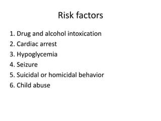 Risk factors
1. Drug and alcohol intoxication
2. Cardiac arrest
3. Hypoglycemia
4. Seizure
5. Suicidal or homicidal behavior
6. Child abuse

 
