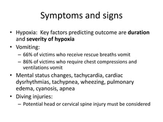 Symptoms and signs
• Hypoxia: Key factors predicting outcome are duration
and severity of hypoxia
• Vomiting:
– 66% of victims who receive rescue breaths vomit
– 86% of victims who require chest compressions and
ventilations vomit

• Mental status changes, tachycardia, cardiac
dysrhythmias, tachypnea, wheezing, pulmonary
edema, cyanosis, apnea
• Diving injuries:
– Potential head or cervical spine injury must be considered

 