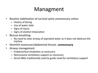 Managment
• Routine stabilization of cervical spine unnecessary unless
–
–
–
–

History of diving
Use of water slide
Signs of injury
Signs of alcohol intoxication

• Rescue breathing
– No need to clear airway of aspirated water as it does not obstruct the
trachea

• Heimlich maneuver/abdominal thrusts unnecessary
• Airway management
– Endotracheal intubation as necessary
– Noninvasive ventilatory support as necessary
– Serial ABGs traditionally used to guide need for ventilatory support

 