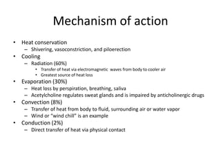 Mechanism of action
• Heat conservation
– Shivering, vasoconstriction, and piloerection

• Cooling
– Radiation (60%)
• Transfer of heat via electromagnetic waves from body to cooler air
• Greatest source of heat loss

• Evaporation (30%)
– Heat loss by perspiration, breathing, saliva
– Acetylcholine regulates sweat glands and is impaired by anticholinergic drugs

• Convection (8%)
– Transfer of heat from body to fluid, surrounding air or water vapor
– Wind or “wind chill” is an example

• Conduction (2%)
– Direct transfer of heat via physical contact

 