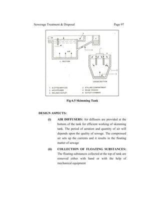Sewerage Treatment & Disposal Page 97
Fig 6.5 Skimming Tank
DESIGN ASPECTS:
(i) AIR DIFFUSERS: Air diffusers are provided at the
bottom of the tank for efficient working of skimming
tank. The period of aeration and quantity of air will
depends upon the quality of sewage. The compressed
air sets up the currents and it results in the floating
matter of sewage
(ii) COLLECTION OF FLOATING SUBSTANCES:
The floating substances collected at the top of tank are
removed either with hand or with the help of
mechanical equipment
 