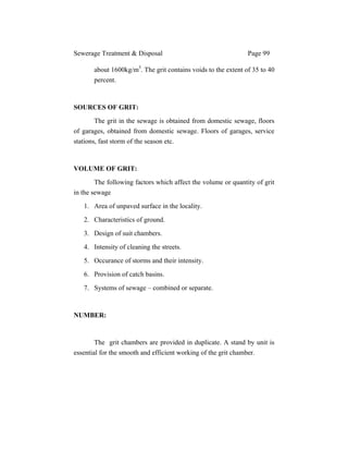 Sewerage Treatment & Disposal Page 99
about 1600kg/m3
. The grit contains voids to the extent of 35 to 40
percent.
SOURCES OF GRIT:
The grit in the sewage is obtained from domestic sewage, floors
of garages, obtained from domestic sewage. Floors of garages, service
stations, fast storm of the season etc.
VOLUME OF GRIT:
The following factors which affect the volume or quantity of grit
in the sewage
1. Area of unpaved surface in the locality.
2. Characteristics of ground.
3. Design of suit chambers.
4. Intensity of cleaning the streets.
5. Occurance of storms and their intensity.
6. Provision of catch basins.
7. Systems of sewage – combined or separate.
NUMBER:
The grit chambers are provided in duplicate. A stand by unit is
essential for the smooth and efficient working of the grit chamber.
 