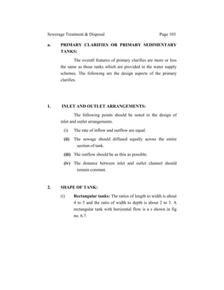 Sewerage Treatment & Disposal Page 103
a. PRIMARY CLARIFIES OR PRIMARY SEDIMENTARY
TANKS:
The overall features of primary clarifies are more or less
the same as those tanks which are provided in the water supply
schemes. The following are the design aspects of the primary
clarifies.
1. INLET AND OUTLET ARRANGEMENTS:
The following points should be noted in the design of
inlet and outlet arrangements.
(i) The rate of inflow and outflow are equal.
(ii) The sewage should diffused equally across the entire
section of tank.
(iii) The outflow should be as thin as possible.
(iv) The distance between inlet and outlet channel should
remain constant.
2. SHAPE OF TANK:
(i) Rectangular tanks: The ratios of length to width is about
4 to 5 and the ratio of width to depth is about 2 to 3. A
rectangular tank with horizontal flow is a s shown in fig
no. 6.7.
 