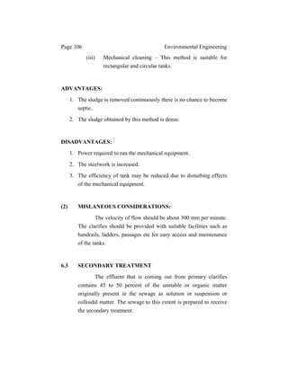 Page 106 Environmental Engineering
(iii) Mechanical cleaning – This method is suitable for
rectangular and circular tanks.
ADVANTAGES:
1. The sludge is removed continuously there is no chance to become
septic.
2. The sludge obtained by this method is dense.
DISADVANTAGES:
1. Power required to run the mechanical equipment.
2. The steelwork is increased.
3. The efficiency of tank may be reduced due to disturbing effects
of the mechanical equipment.
(2) MISLANEOUS CONSIDERATIONS:
The velocity of flow should be about 300 mm per minute.
The clarifies should be provided with suitable facilities such as
handrails, ladders, passages etc for easy access and maintenance
of the tanks.
6.3 SECONDARY TREATMENT
The effluent that is coming out from primary clarifies
contains 45 to 50 percent of the unstable or organic matter
originally present in the sewage as solution or suspension or
colloidal matter. The sewage to this extent is prepared to receive
the secondary treatment.
 