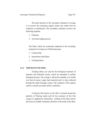 Sewerage Treatment & Disposal Page 107
The main function of the secondary treatment of sewage
is to convert the remaining organic matter into stable form by
oxidation or nitrification. The secondary treatment involves the
following methods.
1. Filtration.
2. Activated sludge process.
The filters which are commonly employed in the secondary
treatment of sewage are of following types
1. Contact beds.
2. Intermittent sand filters.
3. Trickling filters.
6.3.1 TRICKLING FILTERS:
Trickling filters are used for the biological treatment of
domestic and industrial wastes, which are amenable to aerobic
biological process. The sewage is allowed to sprinkle or to trickle
over bed of coarse, rough, hard material and it is then collected
through the under drainage system. The oxidation of the organic
matter is carried out under aerobic conditions.
A bacteria film known as bio film is formed around the
particles of filtering media and for the existence of this film
oxygen in supplied by intermittent working of the filter and by
provision of suitable ventilation facilities in the body of the filter.
 