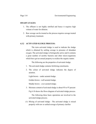 Page 114 Environmental Engineering
DISADVATAGES:
1. The effluent is not highly nitrified and hence it requires high
volume of water for dilution.
2. Raw sewage can be treated as the process requires sewage treated
with primary treatment.
6.3.2 ACTIVATED SLUDGE PROCESS:
The term activated sludge is used to indicate the sludge
which is obtained by settling sewage in presence of abundant
oxygen. The activated sludge is biologically active and it contains
a great number of aerobic bacteria and other micro-organisms
which have got an unsual property to oxidize the organic matter.
The following are the properties of activated sludge.
1. The activated sludge contains fertilizing constituents.
2. The colour of activated sludge indicates the degree of
aeration.
Light brown – under aerated sludge.
Golden brown - well aerated sludge.
Muddy brown – over aerated sludge.
3. Moisture content of activated sludge is about 95 to 97 percent
Fig 6.10 shows the flows diagram of activated sludge process.
The following three basic operations are involved in the
activated sludge process.
(1) Mixing of activated sludge : The activated sludge is mixed
properly with raw or settled sewage of primary clarifier
 