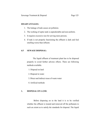Sewerage Treatment & Disposal Page 125
DISADVANTAGES:
1. The leakage of tank causes air pollution.
2. The working of septic tank is unpredictable and non-uniform.
3. It requires excessive size for serving more persons.
4. If tank is not properly functioning the effluent is dark and foul
smelling worse than influent.
6.5 SEWAGE DISPOSAL:
The liquid effluent of treatment plant has to be disposed
properly to avoid further adverse effects. There are following
methods available.
1. Disposal on land
2. Disposal in water
3. Direct and indirect reuse of waste water
4. Artificial methods
1. DISPOSAL ON LAND:
Before disposing on to the land it is to be verified
whether the effluent is treated and removed off the pollutants to
such an extent as to satisfy the standards for disposal. The liquid
 