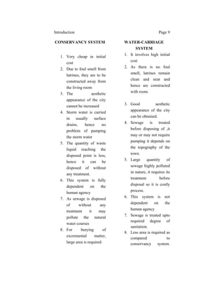 Introduction Page 9
CONSERVANCY SYSTEM
1. Very cheap in initial
cost
2. Due to foul smell from
latrines, they are to be
constructed away from
the living room
3. The aesthetic
appearance of the city
cannot be increased
4. Storm water is carried
in usually surface
drains, hence no
problem of pumping
the storm water
5. The quantity of waste
liquid reaching the
disposed point is less,
hence it can be
disposed of without
any treatment.
6. This system is fully
dependent on the
human agency
7. As sewage is disposed
of without any
treatment it may
pollute the natural
water courses
8. For burying of
excremental matter,
large area is required.
WATER-CARRIAGE
SYSTEM
1. It involves high initial
cost
2. As there is no foul
smell, latrines remain
clean and neat and
hence are constructed
with room.
3. Good aesthetic
appearance of the city
can be obtained.
4. Sewage is treated
before disposing of ,it
may or may not require
pumping it depends on
the topography of the
town.
5. Large quantity of
sewage highly polluted
in nature, it requires its
treatment before
disposal so it is costly
process.
6. This system is not
dependent on the
human agency
7. Sewage is treated upto
required degree of
sanitation.
8. Less area is required as
compared to
conservancy system.
 