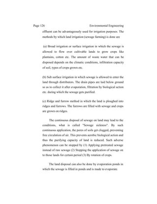 Page 126 Environmental Engineering
effluent can be advantageously used for irrigation purposes. The
methods by which land irrigation (sewage farming) is done are
(a) Broad irrigation or surface irrigation in which the sewage is
allowed to flow over cultivable lands to grow crops like
plantains, cotton etc. The amount of waste water that can be
disposed depends on the climatic conditions, infiltration capacity
of soil, types of crops grown etc.
(b) Sub surface irrigation in which sewage is allowed to enter the
land through distributors. The drain pipes are laid below ground
so as to collect it after evaporation, filtration by biological action
etc. during which the sewage gets purified.
(c) Ridge and furrow method in which the land is ploughed into
ridges and furrows. The furrows are filled with sewage and crops
are grown on ridges.
The continuous disposal of sewage on land may lead to the
conditions, what is called "Sewage sickness". By such
continuous application, the pores of soils get clogged, preventing
free circulation of air. This prevents aerobic biological action and
thus the purifying capacity of land is reduced. Such adverse
phenomenon can be stopped by (1) Applying pretreated sewage
instead of raw sewage (2) Stopping the application of sewage on
to those lands for certain period (3) By rotation of crops.
The land disposal can also be done by evaporation ponds in
which the sewage is filled in ponds and is made to evaporate.
 