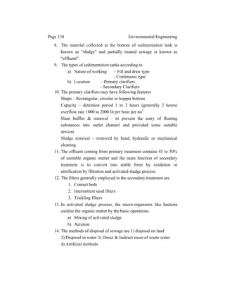 Page 130 Environmental Engineering
8. The material collected at the bottom of sedimentation tank is
known as “sludge” and partially treated sewage is known as
“effluent”.
9. The types of sedimentation tanks according to
a) Nature of working – Fill and draw type
- Continuous type
b) Location – Primary clarifiers
- Secondary Clarifiers
10. The primary clarifiers may have following features
Shape – Rectangular, circular or hopper bottom
Capacity – detention period 1 to 3 hours (generally 2 hours)
overflow rate 1000 to 2000 lit per hour per no2
Slum buffler & removal – to prevent the entry of floating
substances into outlet channel and provided some suitable
devices
Sludge removal – removed by hand, hydraulic or mechanical
cleaning
11. The effluent coming from primary treatment contains 45 to 50%
of unstable organic matter and the main function of secondary
treatment is to convert into stable form by oxidation or
nitrification by filtration and activated sludge process.
12. The filters generally employed in the secondary treatment are
1. Contact beds
2. Intermittent sand filters
3. Trickling filters
13. In activated sludge process, the micro-organisms like bacteria
oxidize the organic matter by the basic operations
a) Mixing of activated sludge
b) Aeration
14. The methods of disposal of sewage are 1) disposal on land
2) Disposal in water 3) Direct & Indirect reuse of waste water
4) Artificial methods
 