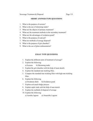 Sewerage Treatment & Disposal Page 131
SHORT ANSWER TYPE QUESTIONS
1. What is the purpose of screens?
2. What is the use of skimming tanks?
3. What are the objects of primary treatment?
4. What are the treatment methods in the secondary treatment?
5. What are the advantages of oxidation pond?
6. What is the purpose of soak pit?
7. What are methods of sewage disposal?
8. What is the purpose of grit chamber?
9. What is the use of plain sedimentation?
ESSAY TYPE QUESTIONS
1. Explain the different units of treatment of sewage?
2. Explain the following
a) Screens b) Skimming tanks
3. Explain the grit chamber with the help of meat sketch.
4. Explain the standard rate trickling filter.
5. Compare the standard rate trickling filter with high rate trickling
filter
6. Explain the following
a) Oxidation ditch b) Oxidation pond
7. Explain activated sludge process
8. Explain septic tank with the help of neat sketch
9. Explain the methods of disposal of sewage
10. Explain the following
a) Aerobic lagoon a) Anaerobic Lagoon
 