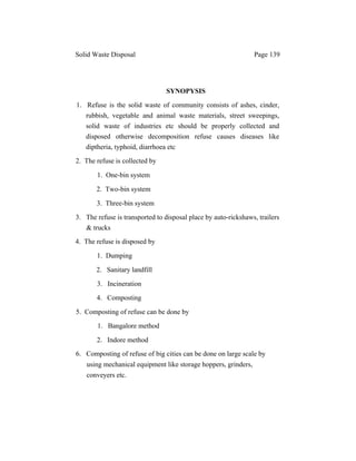 Solid Waste Disposal Page 139
SYNOPYSIS
1. Refuse is the solid waste of community consists of ashes, cinder,
rubbish, vegetable and animal waste materials, street sweepings,
solid waste of industries etc should be properly collected and
disposed otherwise decomposition refuse causes diseases like
diptheria, typhoid, diarrhoea etc
2. The refuse is collected by
1. One-bin system
2. Two-bin system
3. Three-bin system
3. The refuse is transported to disposal place by auto-rickshaws, trailers
& trucks
4. The refuse is disposed by
1. Dumping
2. Sanitary landfill
3. Incineration
4. Composting
5. Composting of refuse can be done by
1. Bangalore method
2. Indore method
6. Composting of refuse of big cities can be done on large scale by
using mechanical equipment like storage hoppers, grinders,
conveyers etc.
 