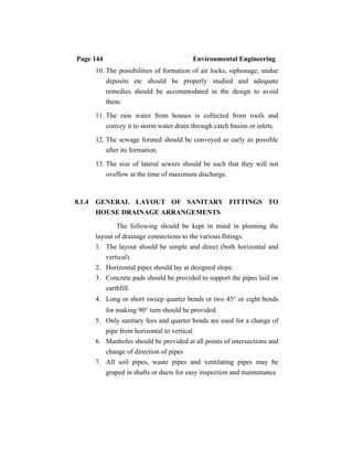 Page 144 Environmental Engineering
10. The possibilities of formation of air locks, siphonage, undue
deposits etc should be properly studied and adequate
remedies should be accommodated in the design to avoid
them.
11. The rain water from houses is collected from roofs and
convey it to storm water drain through catch basins or inlets.
12. The sewage formed should be conveyed as early as possible
after its formation.
13. The size of lateral sewers should be such that they will not
oveflow at the time of maximum discharge.
8.1.4 GENERAL LAYOUT OF SANITARY FITTINGS TO
HOUSE DRAINAGE ARRANGEMENTS
The following should be kept in mind in planning the
layout of drainage connections to the various fittings.
1. The layout should be simple and direct (both horizontal and
vertical).
2. Horizontal pipes should lay at designed slope.
3. Concrete pads should be provided to support the pipes laid on
earthfill.
4. Long or short sweep quarter bends or two 45° or eight bends
for making 90° turn should be provided.
5. Only sanitary fees and quarter bends are used for a change of
pipe from horizontal to vertical
6. Manholes should be provided at all points of intersections and
change of direction of pipes
7. All soil pipes, waste pipes and ventilating pipes may be
graped in shafts or ducts for easy inspection and maintenance
 