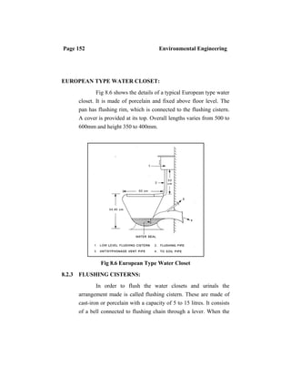 Page 152 Environmental Engineering
EUROPEAN TYPE WATER CLOSET:
Fig 8.6 shows the details of a typical European type water
closet. It is made of porcelain and fixed above floor level. The
pan has flushing rim, which is connected to the flushing cistern.
A cover is provided at its top. Overall lengths varies from 500 to
600mm and height 350 to 400mm.
Fig 8.6 European Type Water Closet
8.2.3 FLUSHING CISTERNS:
In order to flush the water closets and urinals the
arrangement made is called flushing cistern. These are made of
cast-iron or porcelain with a capacity of 5 to 15 litres. It consists
of a bell connected to flushing chain through a lever. When the
 