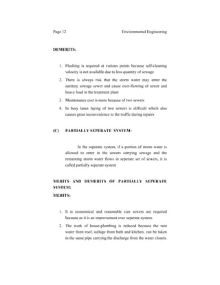 Page 12 Environmental Engineering
DEMERITS:
1. Flushing is required at various points because self-cleaning
velocity is not available due to less quantity of sewage
2. There is always risk that the storm water may enter the
sanitary sewage sewer and cause over-flowing of sewer and
heavy load in the treatment plant
3. Maintenance cost is more because of two sewers
4. In busy lanes laying of two sewers is difficult which also
causes great inconvenience to the traffic during repairs
(C) PARTIALLY SEPERATE SYSTEM:
In the seperate system, if a portion of storm water is
allowed to enter in the sewers carrying sewage and the
remaining storm water flows in seperate set of sewers, it is
called partially seperate system
MERITS AND DEMERITS OF PARTIALLY SEPERATE
SYSTEM:
MERITS:
1. It is economical and reasonable size sewers are required
because as it is an improvement over seperate system.
2. The work of house-plumbing is reduced because the rain
water from roof, sullage from bath and kitchen, can be taken
in the same pipe carrying the discharge from the water closets.
 