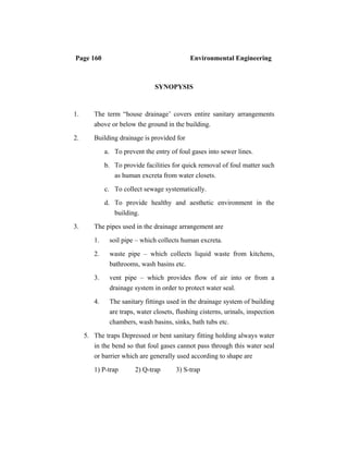 Page 160 Environmental Engineering
SYNOPYSIS
1. The term “house drainage’ covers entire sanitary arrangements
above or below the ground in the building.
2. Building drainage is provided for
a. To prevent the entry of foul gases into sewer lines.
b. To provide facilities for quick removal of foul matter such
as human excreta from water closets.
c. To collect sewage systematically.
d. To provide healthy and aesthetic environment in the
building.
3. The pipes used in the drainage arrangement are
1. soil pipe – which collects human excreta.
2. waste pipe – which collects liquid waste from kitchens,
bathrooms, wash basins etc.
3. vent pipe – which provides flow of air into or from a
drainage system in order to protect water seal.
4. The sanitary fittings used in the drainage system of building
are traps, water closets, flushing cisterns, urinals, inspection
chambers, wash basins, sinks, bath tubs etc.
5. The traps Depressed or bent sanitary fitting holding always water
in the bend so that foul gases cannot pass through this water seal
or barrier which are generally used according to shape are
1) P-trap 2) Q-trap 3) S-trap
 