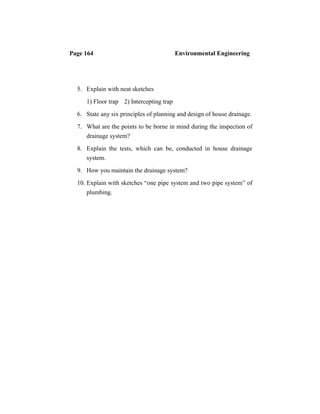 Page 164 Environmental Engineering
5. Explain with neat sketches
1) Floor trap 2) Intercepting trap
6. State any six principles of planning and design of house drainage.
7. What are the points to be borne in mind during the inspection of
drainage system?
8. Explain the tests, which can be, conducted in house drainage
system.
9. How you maintain the drainage system?
10. Explain with sketches “one pipe system and two pipe system” of
plumbing.
 