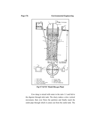 Page 176 Environmental Engineering
Fig 9.7 KVIC Model Bio-gas Plant
Cow dung is mixed with water in the ratio 1:1 and fed to
the digester through inlet tank. The slurry makes a slow vertical
movement, then over flows the partition and finally reach the
outlet pipe through which it comes out from the outlet tank. The
 