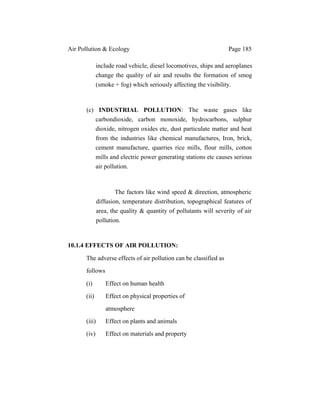 Air Pollution & Ecology Page 185
include road vehicle, diesel locomotives, ships and aeroplanes
change the quality of air and results the formation of smog
(smoke + fog) which seriously affecting the visibility.
(c) INDUSTRIAL POLLUTION: The waste gases like
carbondioxide, carbon monoxide, hydrocarbons, sulphur
dioxide, nitrogen oxides etc, dust particulate matter and heat
from the industries like chemical manufactures, Iron, brick,
cement manufacture, quarries rice mills, flour mills, cotton
mills and electric power generating stations etc causes serious
air pollution.
The factors like wind speed & direction, atmospheric
diffusion, temperature distribution, topographical features of
area, the quality & quantity of pollutants will severity of air
pollution.
10.1.4 EFFECTS OF AIR POLLUTION:
The adverse effects of air pollution can be classified as
follows
(i) Effect on human health
(ii) Effect on physical properties of
atmosphere
(iii) Effect on plants and animals
(iv) Effect on materials and property
 