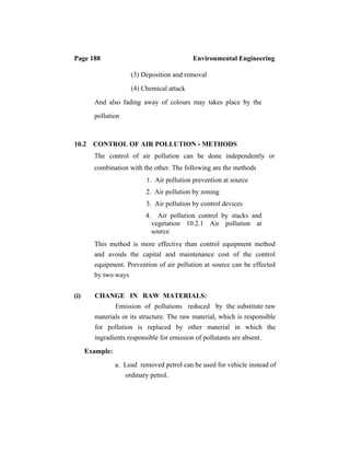 Page 188 Environmental Engineering
(3) Deposition and removal
(4) Chemical attack
And also fading away of colours may takes place by the
pollution
10.2 CONTROL OF AIR POLLUTION - METHODS
The control of air pollution can be done independently or
combination with the other. The following are the methods
1. Air pollution prevention at source
2. Air pollution by zoning
3. Air pollution by control devices
4. Air pollution control by stacks and
vegetation 10.2.1 Air pollution at
source
This method is more effective than control equipment method
and avoids the capital and maintenance cost of the control
equipment. Prevention of air pollution at source can be effected
by two ways
(i) CHANGE IN RAW MATERIALS:
Emission of pollutions reduced by the substitute raw
materials or its structure. The raw material, which is responsible
for pollution is replaced by other material in which the
ingradients responsible for emission of pollutants are absent.
Example:
a. Lead removed petrol can be used for vehicle instead of
ordinary petrol.
 