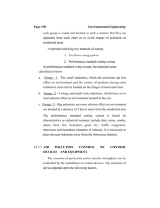 Page 190 Environmental Engineering
each group is zoned and located in such a manner that they are
separated from each other as to avoid impact of pollution on
residential areas
At present following two methods of zoning
1. Exclusive zoing system
2. Performance standard zoning system
In performance standard zoing system, the industrial areas
classified as below.
a. Group - 1 - The small industries, which the emissions are less
effect on environment and the variety of products having close
relation to cities can be located on the fringer of town and cities
b. Group - 2 - Cottage and small scale industries, which have no or
least adverse effect on environment located in the city
c. Group - 3 - Big industries are more adverse effect on environment
are located at a distance of 3 km or more from the residential area
The performance standard zoning system is based on
characteristics as industrial nuisance include dust, noise, smoke,
odour, heat, fire, hazardous gases etc., traffic congestion,
obnoxious and hazardous character of industry. It is necessary to
place the neat industries away from the obnoxious industry.
10.2.3 AIR POLLUTION CONTROL BY CONTROL
DEVICES AND EQUIPMENT
The emission of particulate matter into the atmosphere can be
controlled by the installation of certain devices. The selection of
device depends upon the following factors.
 