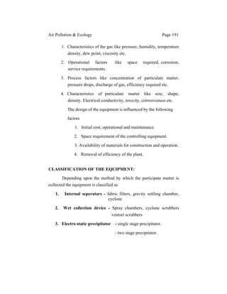 Air Pollution & Ecology Page 191
1. Characteristics of the gas like pressure, humidity, temperature
density, dew point, viscosity etc.
2. Operational factors like space required, corrosion,
service requirements.
3. Process factors like concentration of particulate matter,
pressure drops, discharge of gas, efficiency required etc.
4. Characteristics of particulate matter like size, shape,
density. Electrical conductivity, toxicity, corrosiveness etc.
The design of the equipment is influenced by the following
factors
1. Initial cost, operational and maintenance.
2. Space requirement of the controlling equipment.
3. Availability of materials for construction and operation.
4. Removal of efficiency of the plant.
CLASSIFICATION OF THE EQUIPMENT:
Depending upon the method by which the participate matter is
collected the equipment is classified as
1. Internal seperators - fabric filters, gravity settling chamber,
cyclone
2. Wet collection device - Spray chambers, cyclone scrubbers
venturi scrubbers
3. Electro static precipitator - single stage precipitator.
- two stage precipitator.
 