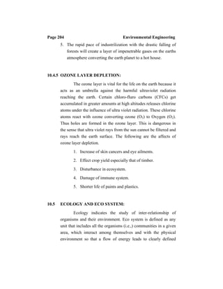 Page 204 Environmental Engineering
5. The rapid pace of industrilization with the drastic falling of
forests will create a layer of impenetrable gases on the earths
atmosphere converting the earth planet to a hot house.
10.4.5 OZONE LAYER DEPLETION:
The ozone layer is vital for the life on the earth because it
acts as an umbrella against the harmful ultraviolet radiation
reaching the earth. Certain chloro-fluro carbons (CFCs) get
accumulated in greater amounts at high altitudes releases chlorine
atoms under the influence of ultra violet radiation. These chlorine
atoms react with ozone converting ozone (O3) to Oxygen (O2).
Thus holes are formed in the ozone layer. This is dangerous in
the sense that ultra violet rays from the sun cannot be filtered and
rays reach the earth surface. The following are the affects of
ozone layer depletion.
1. Increase of skin cancers and eye ailments.
2. Effect crop yield especially that of timber.
3. Disturbance in ecosystem.
4. Damage of immune system.
5. Shorter life of paints and plastics.
10.5 ECOLOGY AND ECO SYSTEM:
Ecology indicates the study of inter-relationship of
organisms and their environment. Eco system is defined as any
unit that includes all the organisms (i.e.,) communities in a given
area, which interact among themselves and with the physical
environment so that a flow of energy leads to clearly defined
 