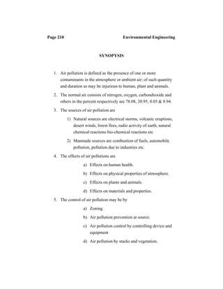 Page 210 Environmental Engineering
SYNOPYSIS
1. Air pollution is defined as the presence of one or more
contaminants in the atmosphere or ambient air; of such quantity
and duration as may be injurious to human, plant and animals.
2. The normal air consists of nitrogen, oxygen, carbondioxide and
others in the percent respectively are 78.08, 20.95, 0.03 & 0.94.
3. The sources of air pollution are
1) Natural sources are electrical storms, volcanic eruptions,
desert winds, forest fires, radio activity of earth, natural
chemical reactions bio-chemical reactions etc
2) Manmade sources are combustion of fuels, automobile
pollution, pollution due to industries etc.
4. The effects of air pollutions are
a) Effects on human health.
b) Effects on physical properties of atmosphere.
c) Effects on plants and animals.
d) Effects on materials and properties.
5. The control of air pollution may be by
a) Zoning.
b) Air pollution prevention at source.
c) Air pollution control by controlling device and
equipment
d) Air pollution by stacks and vegetation.
 
