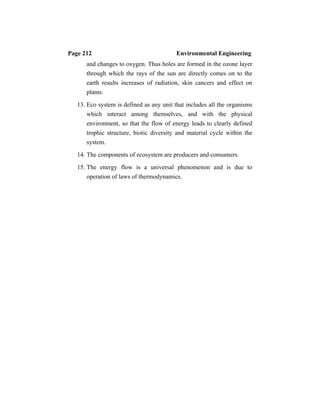Page 212 Environmental Engineering
and changes to oxygen. Thus holes are formed in the ozone layer
through which the rays of the sun are directly comes on to the
earth results increases of radiation, skin cancers and effect on
plants.
13. Eco system is defined as any unit that includes all the organisms
which interact among themselves, and with the physical
environment, so that the flow of energy leads to clearly defined
trophic structure, biotic diversity and material cycle within the
system.
14. The components of ecosystem are producers and consumers.
15. The energy flow is a universal phenomenon and is due to
operation of laws of thermodynamics.
 